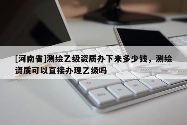 [河南省]測繪乙級資質辦下來多少錢，測繪資質可以直接辦理乙級嗎