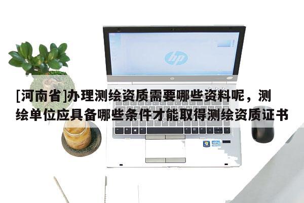 [河南省]辦理測繪資質需要哪些資料呢，測繪單位應具備哪些條件才能取得測繪資質證書