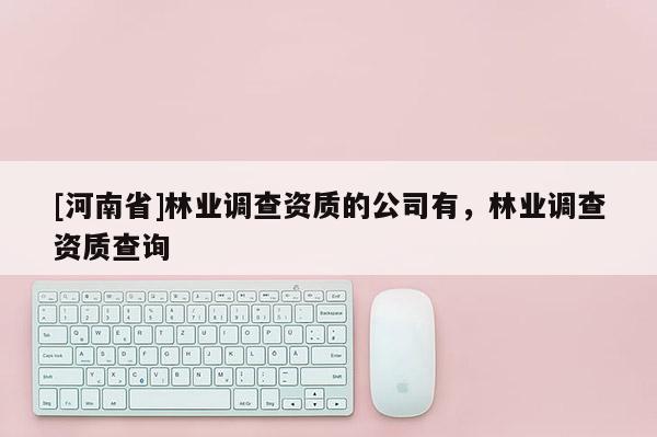 [河南省]林業(yè)調(diào)查資質(zhì)的公司有，林業(yè)調(diào)查資質(zhì)查詢