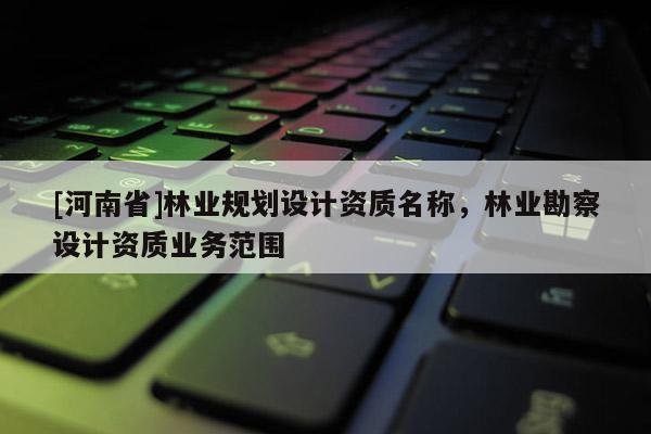 [河南省]林業(yè)規(guī)劃設(shè)計(jì)資質(zhì)名稱，林業(yè)勘察設(shè)計(jì)資質(zhì)業(yè)務(wù)范圍