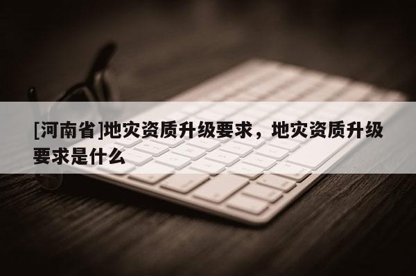 [河南省]地災資質升級要求，地災資質升級要求是什么