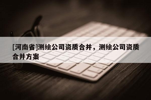 [河南省]測繪公司資質合并，測繪公司資質合并方案