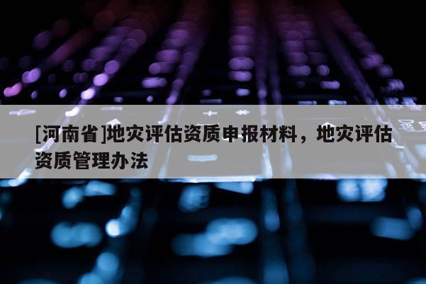 [河南省]地災評估資質申報材料，地災評估資質管理辦法