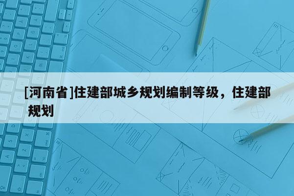 [河南省]住建部城鄉規劃編制等級，住建部 規劃