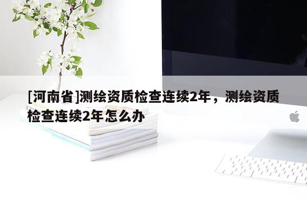 [河南省]測繪資質檢查連續2年，測繪資質檢查連續2年怎么辦
