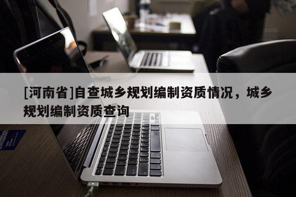 [河南省]自查城鄉規劃編制資質情況，城鄉規劃編制資質查詢