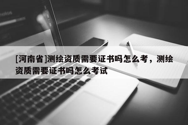[河南省]測繪資質需要證書嗎怎么考，測繪資質需要證書嗎怎么考試