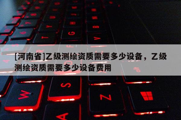 [河南省]乙級測繪資質需要多少設備，乙級測繪資質需要多少設備費用