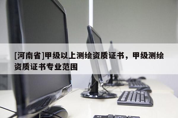 [河南省]甲級(jí)以上測(cè)繪資質(zhì)證書，甲級(jí)測(cè)繪資質(zhì)證書專業(yè)范圍