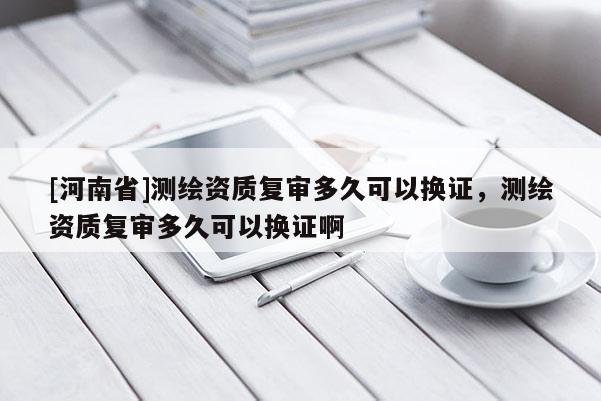 [河南省]測(cè)繪資質(zhì)復(fù)審多久可以換證，測(cè)繪資質(zhì)復(fù)審多久可以換證啊