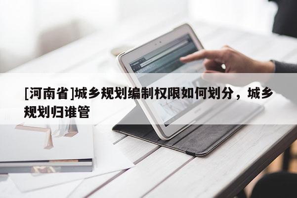 [河南省]城鄉規劃編制權限如何劃分，城鄉規劃歸誰管