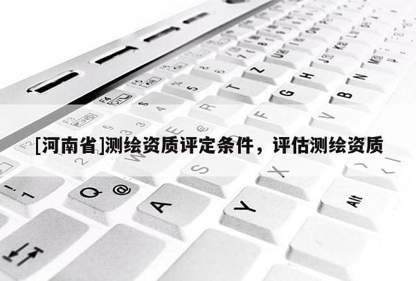[河南省]測(cè)繪資質(zhì)評(píng)定條件，評(píng)估測(cè)繪資質(zhì)
