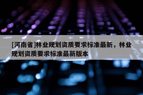 [河南省]林業規劃資質要求標準最新，林業規劃資質要求標準最新版本