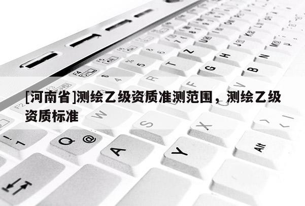 [河南省]測繪乙級資質準測范圍，測繪乙級資質標準