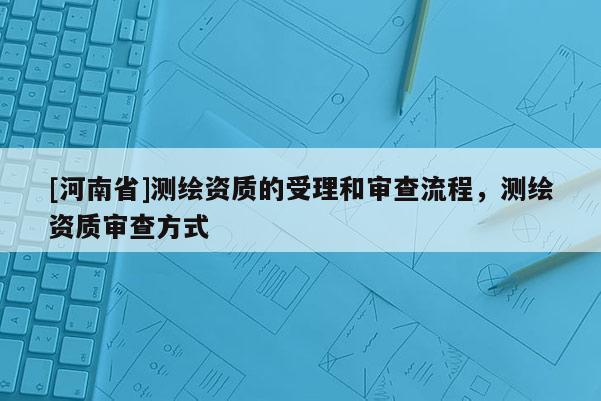 [河南省]測繪資質的受理和審查流程，測繪資質審查方式