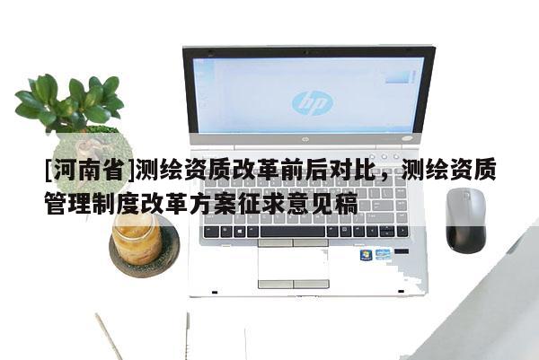 [河南省]測(cè)繪資質(zhì)改革前后對(duì)比，測(cè)繪資質(zhì)管理制度改革方案征求意見(jiàn)稿