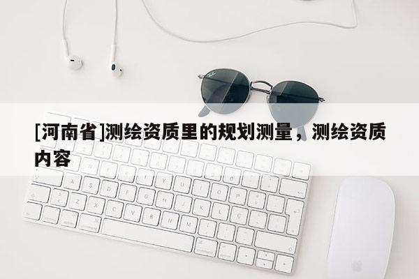 [河南省]測繪資質(zhì)里的規(guī)劃測量，測繪資質(zhì)內(nèi)容
