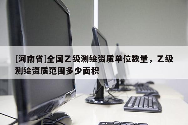 [河南省]全國乙級測繪資質單位數量，乙級測繪資質范圍多少面積