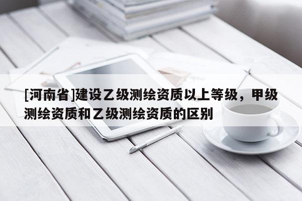 [河南省]建設(shè)乙級測繪資質(zhì)以上等級，甲級測繪資質(zhì)和乙級測繪資質(zhì)的區(qū)別