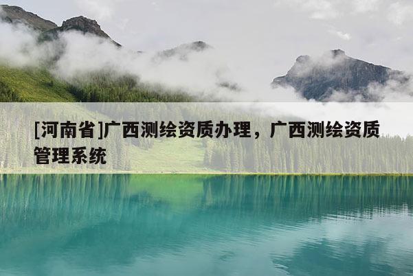 [河南省]廣西測繪資質(zhì)辦理，廣西測繪資質(zhì)管理系統(tǒng)