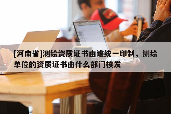 [河南省]測繪資質(zhì)證書由誰統(tǒng)一印制，測繪單位的資質(zhì)證書由什么部門核發(fā)