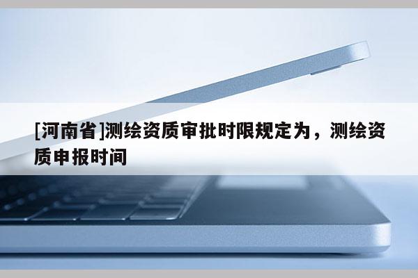 [河南省]測繪資質(zhì)審批時限規(guī)定為，測繪資質(zhì)申報時間