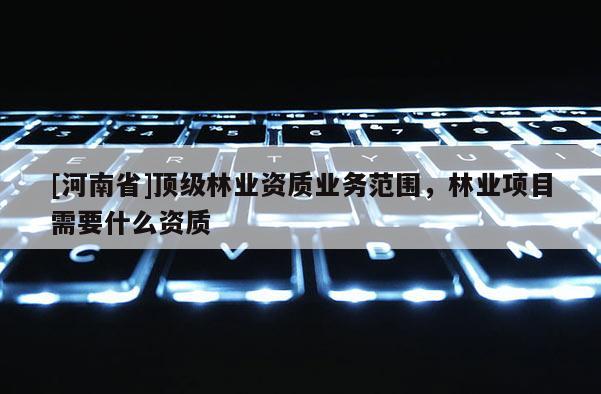 [河南省]頂級林業資質業務范圍，林業項目需要什么資質