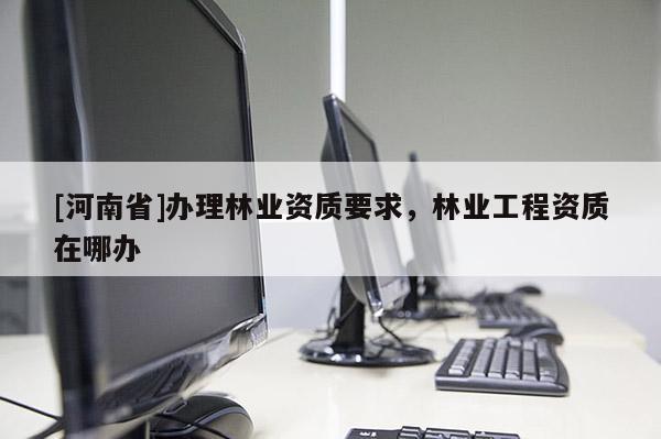 [河南省]辦理林業(yè)資質要求，林業(yè)工程資質在哪辦