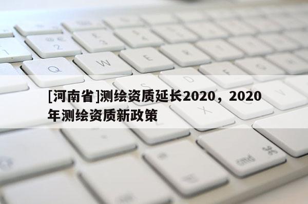 [河南省]測(cè)繪資質(zhì)延長(zhǎng)2020，2020年測(cè)繪資質(zhì)新政策