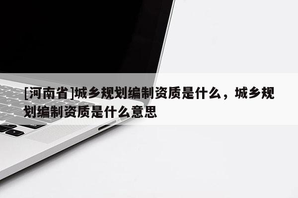 [河南省]城鄉規劃編制資質是什么，城鄉規劃編制資質是什么意思