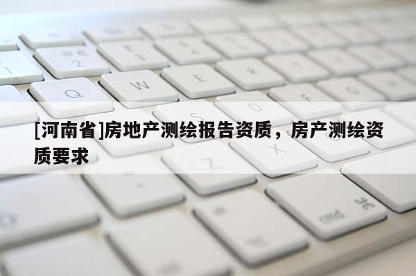 [河南省]房地產(chǎn)測繪報告資質(zhì)，房產(chǎn)測繪資質(zhì)要求