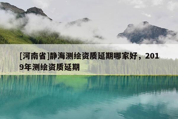 [河南省]靜海測繪資質延期哪家好，2019年測繪資質延期