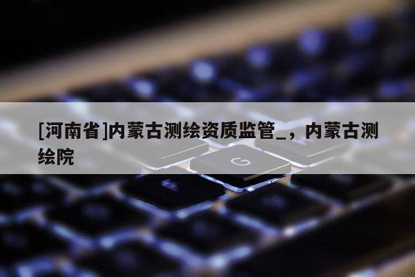 [河南省]內蒙古測繪資質監管_，內蒙古測繪院