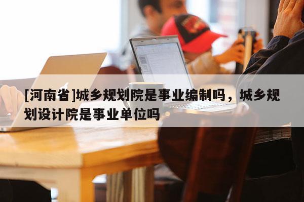 [河南省]城鄉規劃院是事業編制嗎，城鄉規劃設計院是事業單位嗎