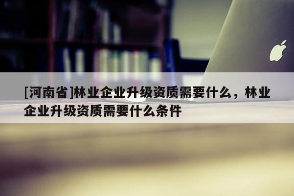 [河南省]林業企業升級資質需要什么，林業企業升級資質需要什么條件