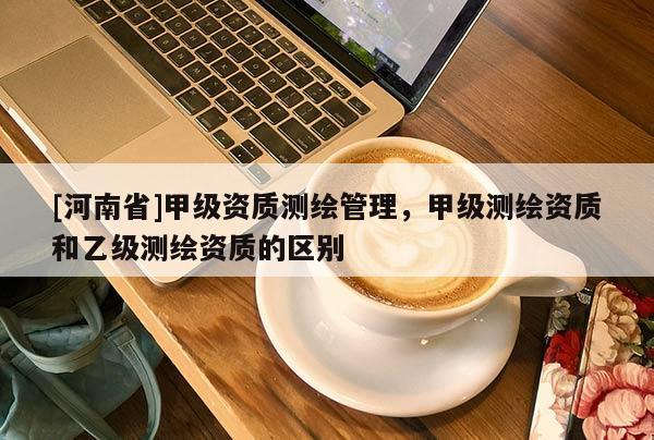 [河南省]甲級資質(zhì)測繪管理，甲級測繪資質(zhì)和乙級測繪資質(zhì)的區(qū)別