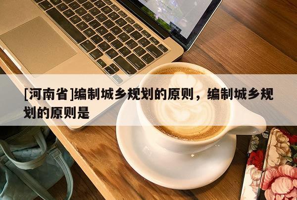 [河南省]編制城鄉規劃的原則，編制城鄉規劃的原則是