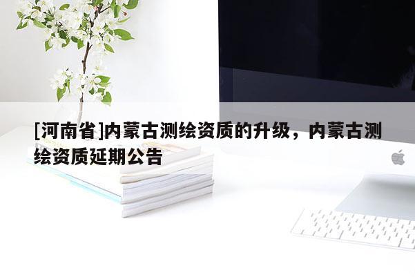 [河南省]內蒙古測繪資質的升級，內蒙古測繪資質延期公告