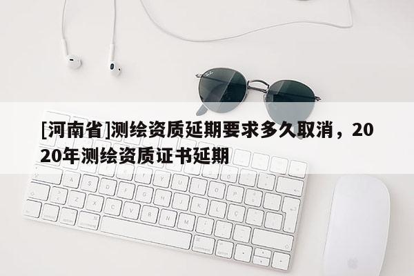 [河南省]測繪資質延期要求多久取消，2020年測繪資質證書延期