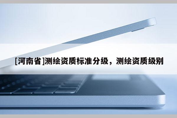 [河南省]測繪資質(zhì)標(biāo)準(zhǔn)分級(jí)，測繪資質(zhì)級(jí)別