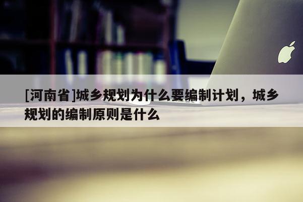 [河南省]城鄉規劃為什么要編制計劃，城鄉規劃的編制原則是什么