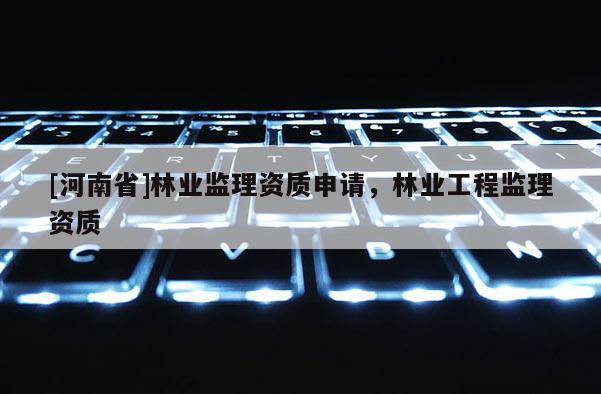 [河南省]林業(yè)監(jiān)理資質(zhì)申請，林業(yè)工程監(jiān)理資質(zhì)