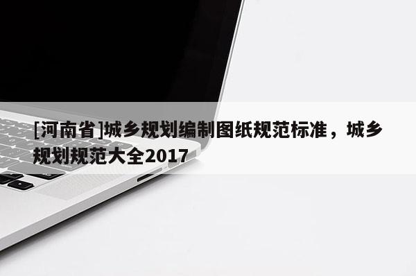 [河南省]城鄉(xiāng)規(guī)劃編制圖紙規(guī)范標(biāo)準(zhǔn)，城鄉(xiāng)規(guī)劃規(guī)范大全2017