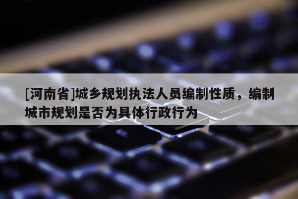 [河南省]城鄉規劃執法人員編制性質，編制城市規劃是否為具體行政行為
