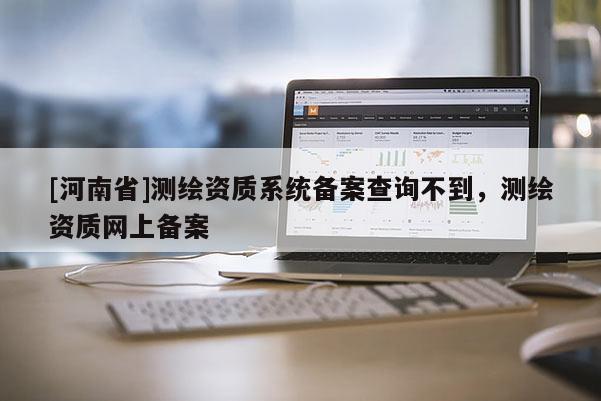 [河南省]測繪資質(zhì)系統(tǒng)備案查詢不到，測繪資質(zhì)網(wǎng)上備案