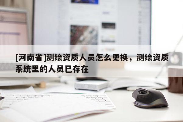 [河南省]測繪資質人員怎么更換，測繪資質系統里的人員已存在