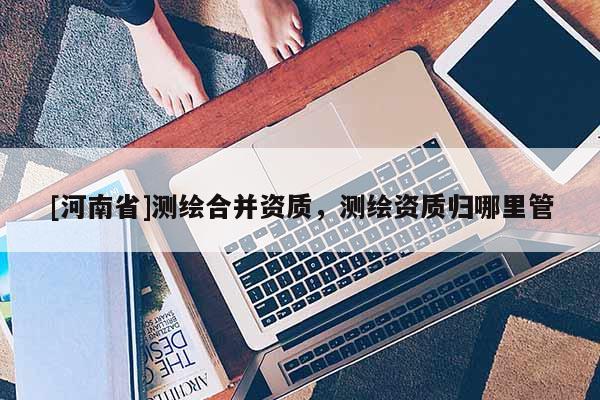 [河南省]測繪合并資質，測繪資質歸哪里管