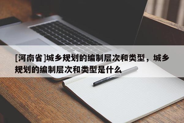 [河南省]城鄉規劃的編制層次和類型，城鄉規劃的編制層次和類型是什么