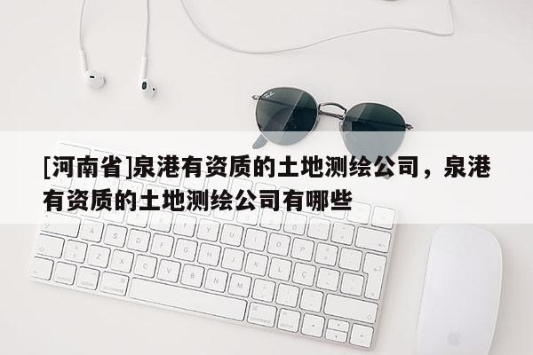 [河南省]泉港有資質的土地測繪公司，泉港有資質的土地測繪公司有哪些