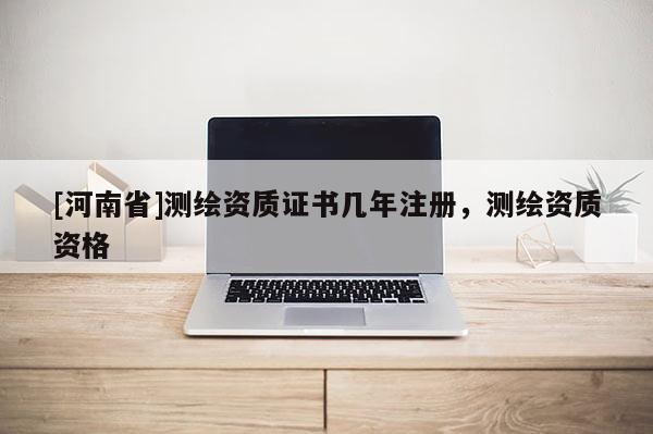 [河南省]測繪資質證書幾年注冊，測繪資質資格